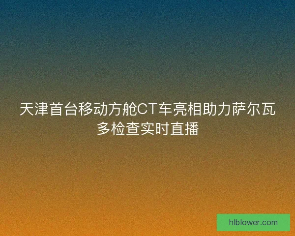 天津首台移动方舱CT车亮相助力萨尔瓦多检查实时直播