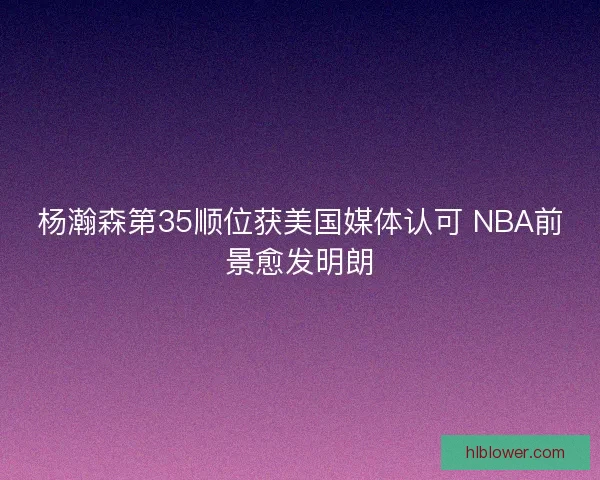 杨瀚森第35顺位获美国媒体认可 NBA前景愈发明朗