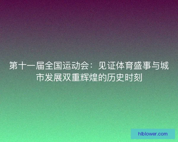 第十一届全国运动会：见证体育盛事与城市发展双重辉煌的历史时刻