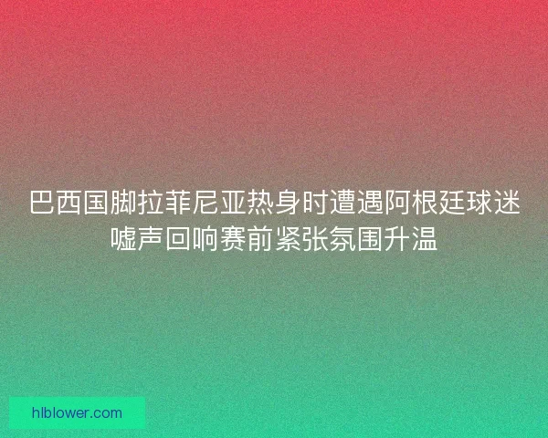巴西国脚拉菲尼亚热身时遭遇阿根廷球迷嘘声回响赛前紧张氛围升温 巴西国脚拉菲尼亚热身时遭遇阿根廷球迷嘘声回响赛前紧张氛围升温