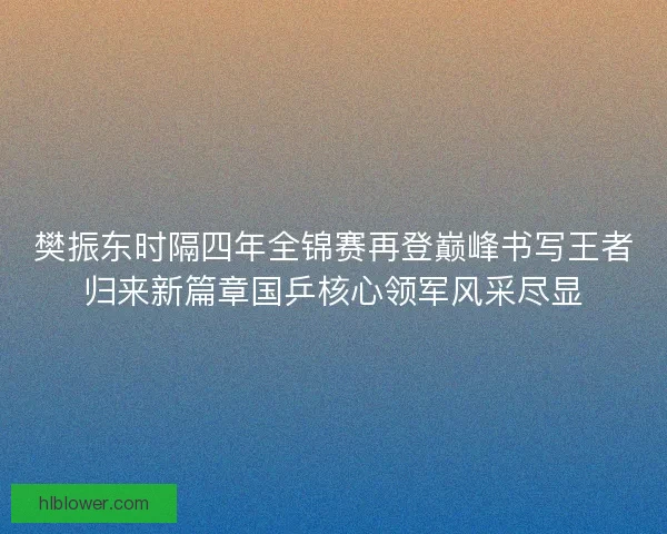 樊振东时隔四年全锦赛再登巅峰书写王者归来新篇章国乒核心领军风采尽显 樊振东时隔四年全锦赛再登巅峰书写王者归来新篇章国乒核心领军风采尽显