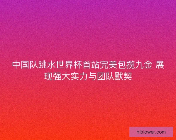 中国队跳水世界杯首站完美包揽九金 展现强大实力与团队默契