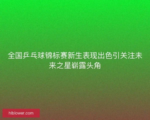 全国乒乓球锦标赛新生表现出色引关注未来之星崭露头角