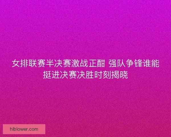 女排联赛半决赛激战正酣 强队争锋谁能挺进决赛决胜时刻揭晓