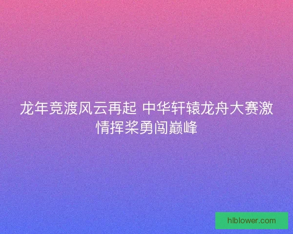龙年竞渡风云再起 中华轩辕龙舟大赛激情挥桨勇闯巅峰