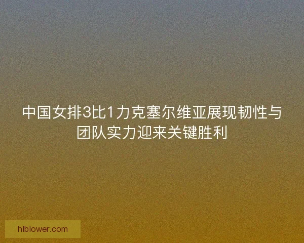 中国女排3比1力克塞尔维亚展现韧性与团队实力迎来关键胜利