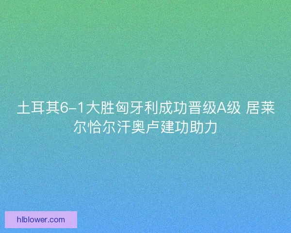 土耳其6-1大胜匈牙利成功晋级A级 居莱尔恰尔汗奥卢建功助力 土耳其6-1大胜匈牙利成功晋级A级 居莱尔恰尔汗奥卢建功助力