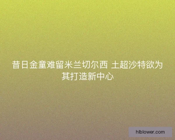 昔日金童难留米兰切尔西 土超沙特欲为其打造新中心 昔日金童难留米兰切尔西 土超沙特欲为其打造新中心