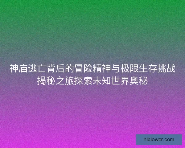 神庙逃亡背后的冒险精神与极限生存挑战揭秘之旅探索未知世界奥秘