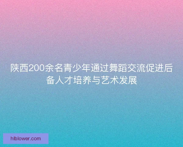 陕西200余名青少年通过舞蹈交流促进后备人才培养与艺术发展