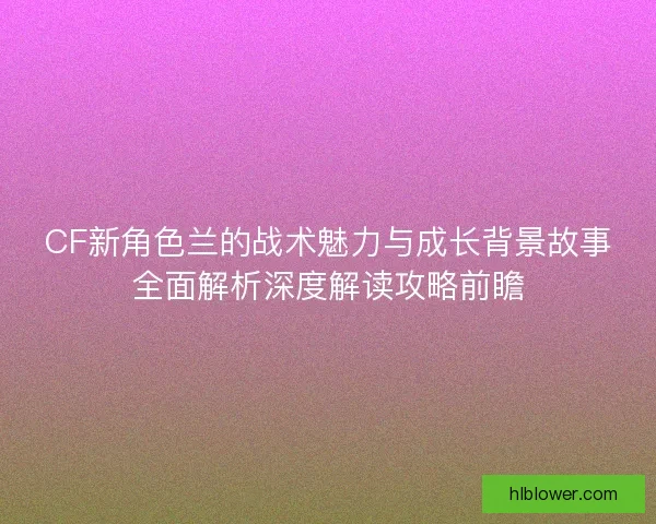 CF新角色兰的战术魅力与成长背景故事全面解析深度解读攻略前瞻