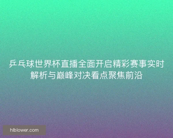 乒乓球世界杯直播全面开启精彩赛事实时解析与巅峰对决看点聚焦前沿