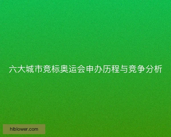 六大城市竞标奥运会申办历程与竞争分析