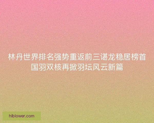 林丹世界排名强势重返前三谌龙稳居榜首国羽双核再掀羽坛风云新篇