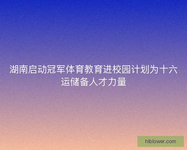 湖南启动冠军体育教育进校园计划为十六运储备人才力量
