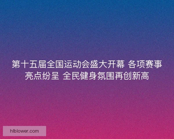 第十五届全国运动会盛大开幕 各项赛事亮点纷呈 全民健身氛围再创新高