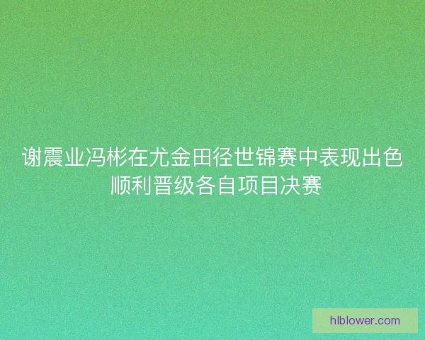 谢震业冯彬在尤金田径世锦赛中表现出色 顺利晋级各自项目决赛