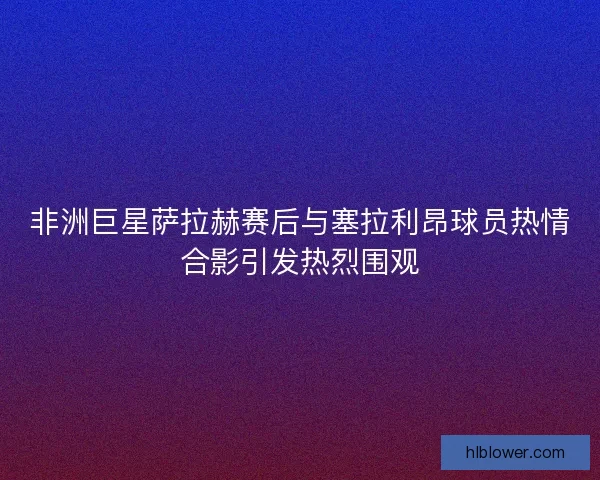 非洲巨星萨拉赫赛后与塞拉利昂球员热情合影引发热烈围观