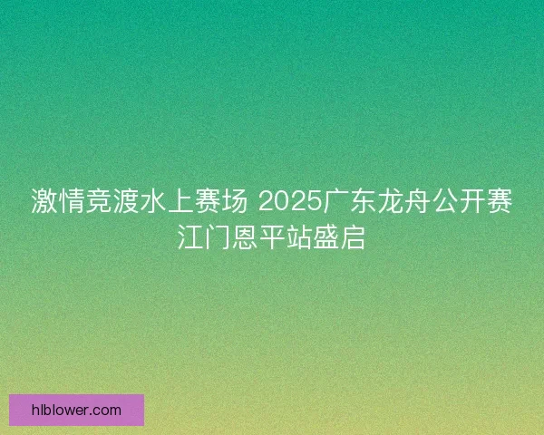 激情竞渡水上赛场 2025广东龙舟公开赛江门恩平站盛启