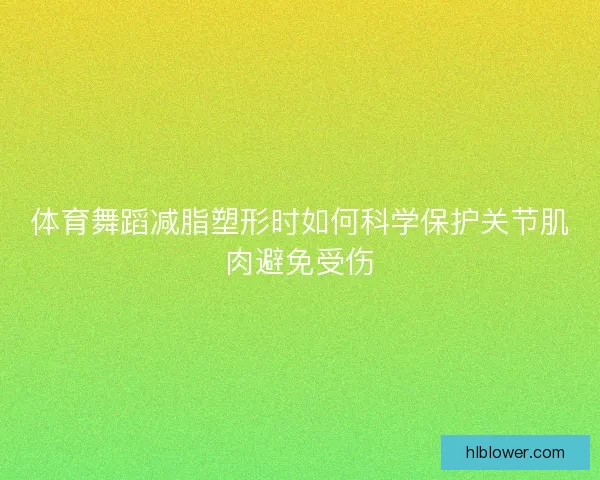 体育舞蹈减脂塑形时如何科学保护关节肌肉避免受伤