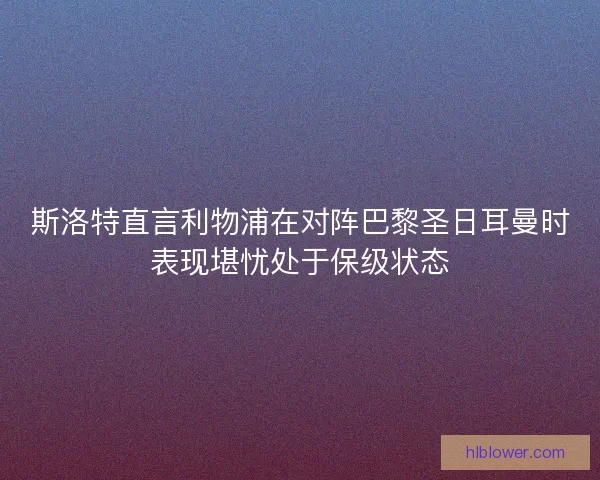 斯洛特直言利物浦在对阵巴黎圣日耳曼时表现堪忧处于保级状态 斯洛特直言利物浦在对阵巴黎圣日耳曼时表现堪忧处于保级状态