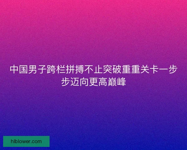 中国男子跨栏拼搏不止突破重重关卡一步步迈向更高巅峰 中国男子跨栏拼搏不止突破重重关卡一步步迈向更高巅峰