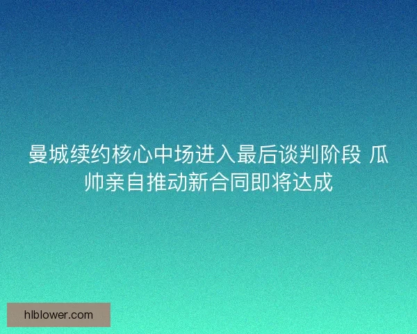 曼城续约核心中场进入最后谈判阶段 瓜帅亲自推动新合同即将达成 曼城续约核心中场进入最后谈判阶段 瓜帅亲自推动新合同即将达成