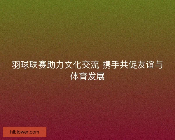 羽球联赛助力文化交流 携手共促友谊与体育发展