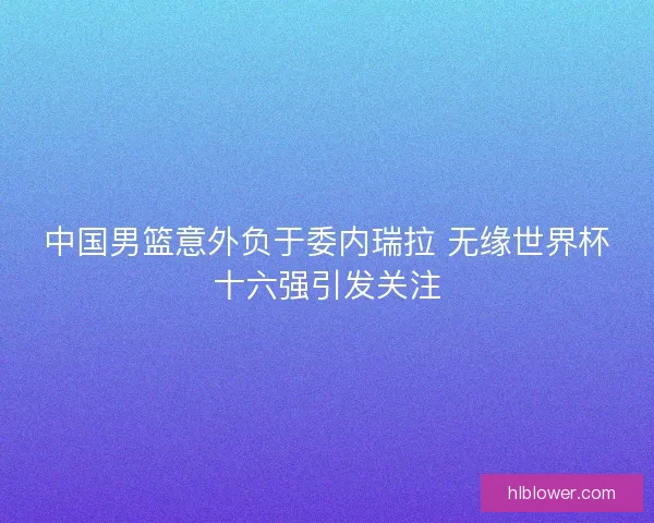 中国男篮意外负于委内瑞拉 无缘世界杯十六强引发关注