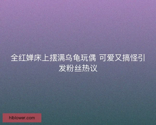 全红婵床上摆满乌龟玩偶 可爱又搞怪引发粉丝热议 全红婵床上摆满乌龟玩偶 可爱又搞怪引发粉丝热议