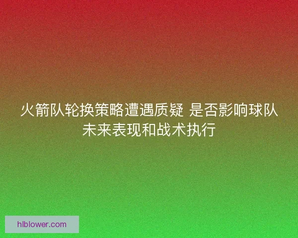 火箭队轮换策略遭遇质疑 是否影响球队未来表现和战术执行