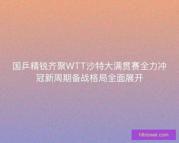 国乒精锐齐聚WTT沙特大满贯赛全力冲冠新周期备战格局全面展开