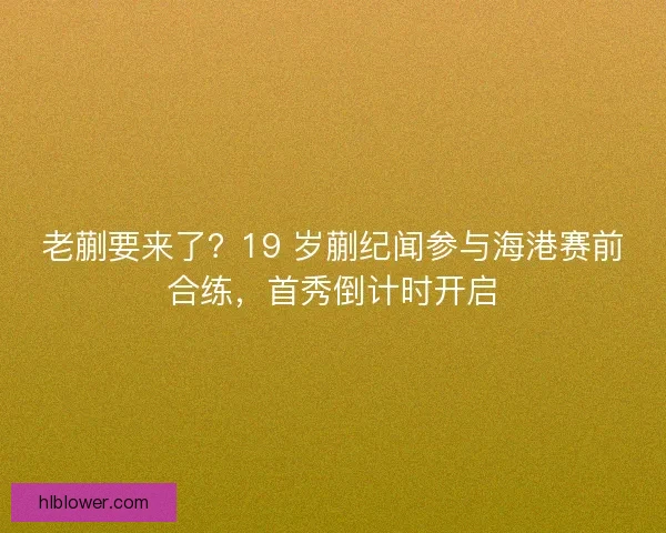 老蒯要来了？19 岁蒯纪闻参与海港赛前合练，首秀倒计时开启