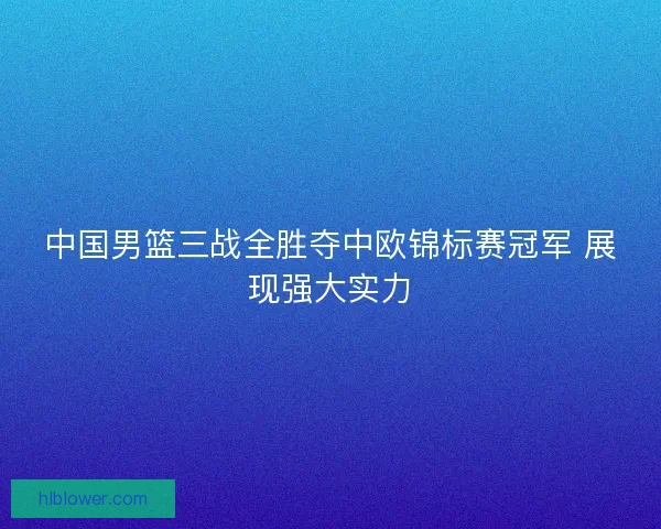 中国男篮三战全胜夺中欧锦标赛冠军 展现强大实力