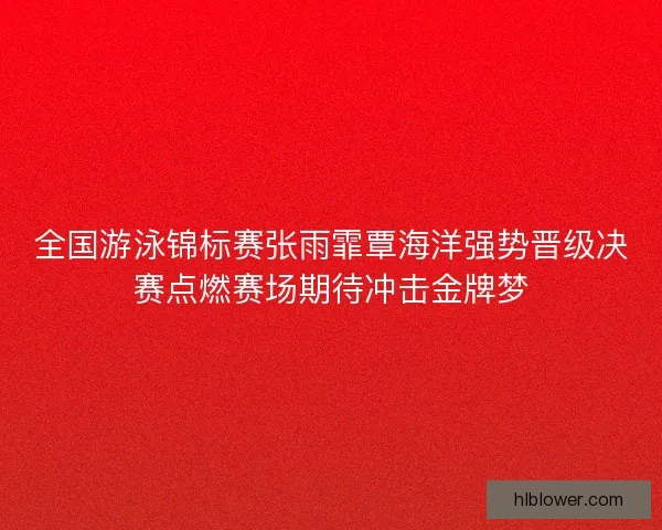 全国游泳锦标赛张雨霏覃海洋强势晋级决赛点燃赛场期待冲击金牌梦 全国游泳锦标赛张雨霏覃海洋强势晋级决赛点燃赛场期待冲击金牌梦